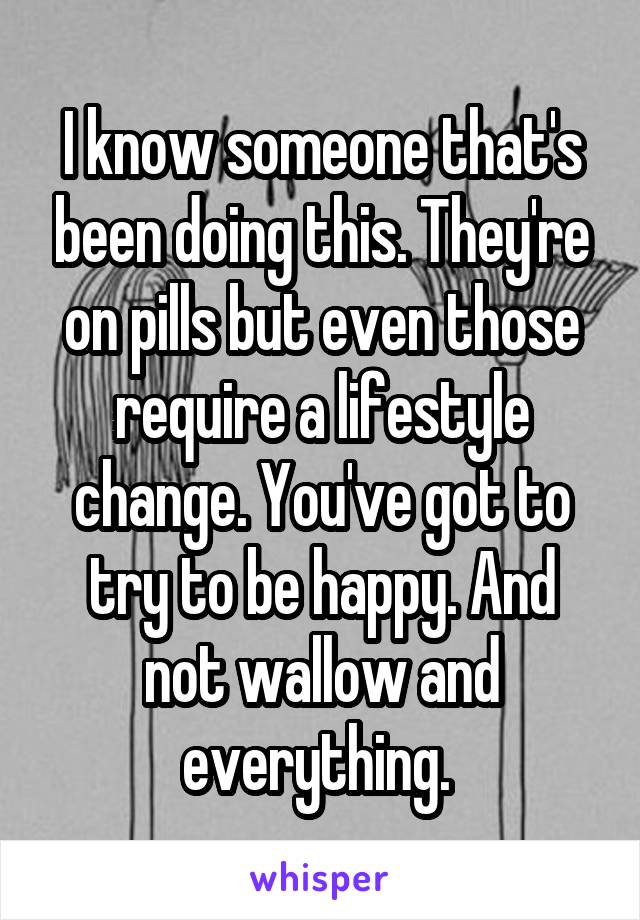 I know someone that's been doing this. They're on pills but even those require a lifestyle change. You've got to try to be happy. And not wallow and everything. 
