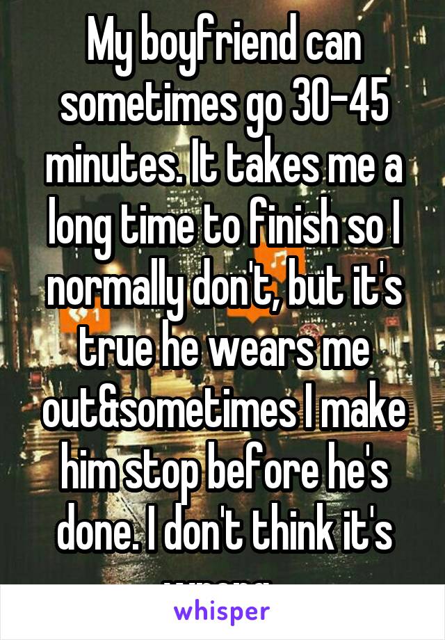 My boyfriend can sometimes go 30-45 minutes. It takes me a long time to finish so I normally don't, but it's true he wears me out&sometimes I make him stop before he's done. I don't think it's wrong. 