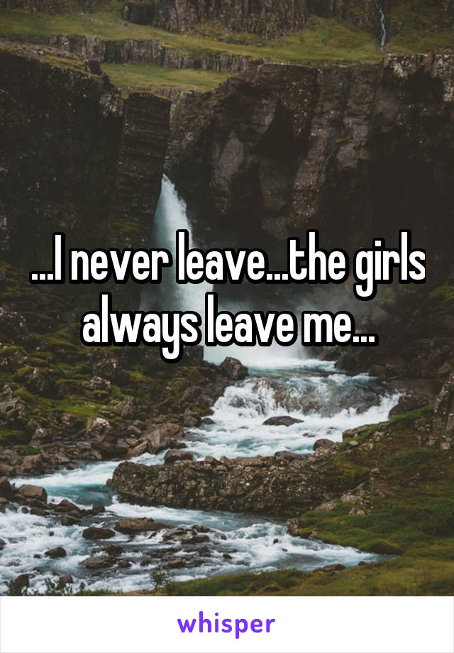 ...I never leave...the girls always leave me...
