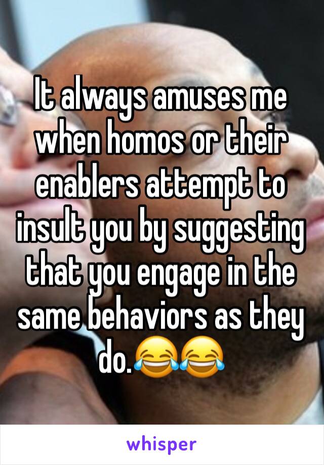 It always amuses me when homos or their enablers attempt to insult you by suggesting that you engage in the same behaviors as they do.😂😂