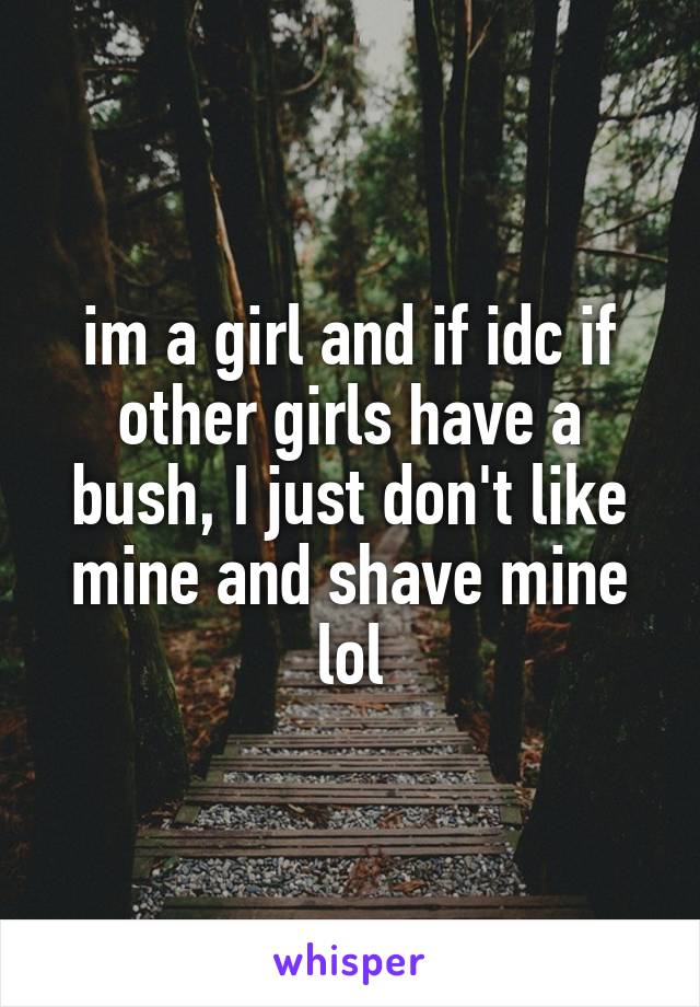 im a girl and if idc if other girls have a bush, I just don't like mine and shave mine lol