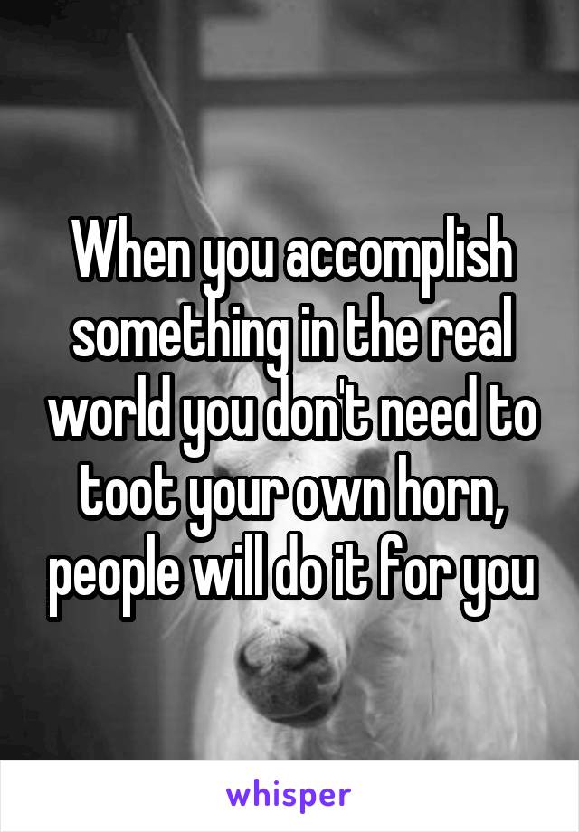 When you accomplish something in the real world you don't need to toot your own horn, people will do it for you