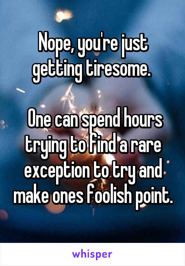 Nope, you're just getting tiresome. 

 One can spend hours trying to find a rare exception to try and make ones foolish point.
