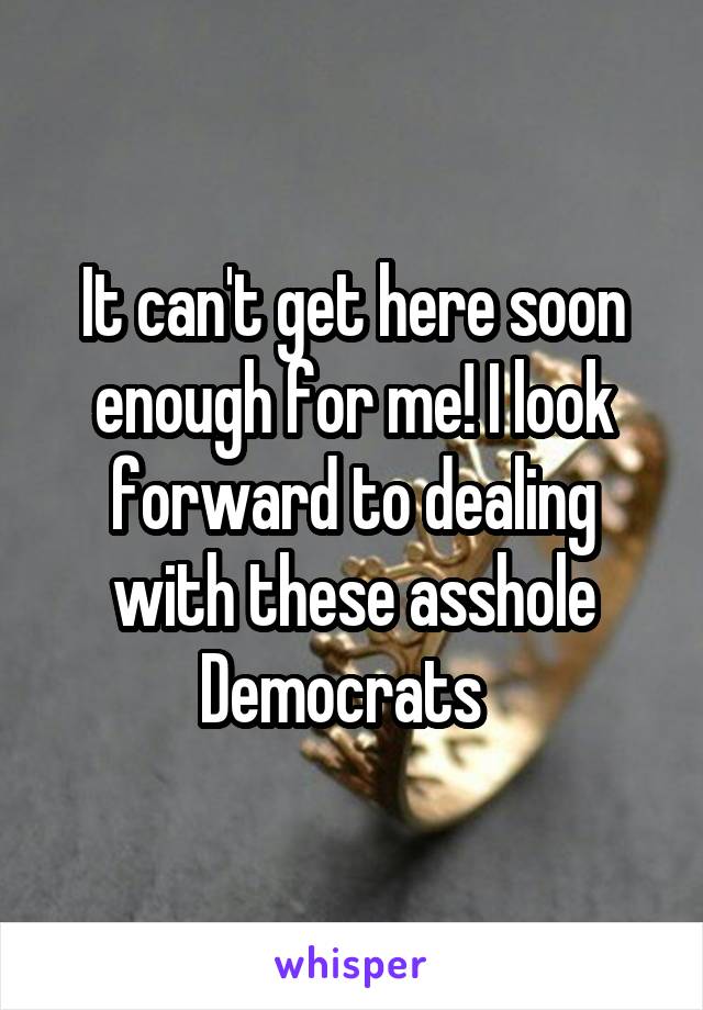 It can't get here soon enough for me! I look forward to dealing with these asshole Democrats  