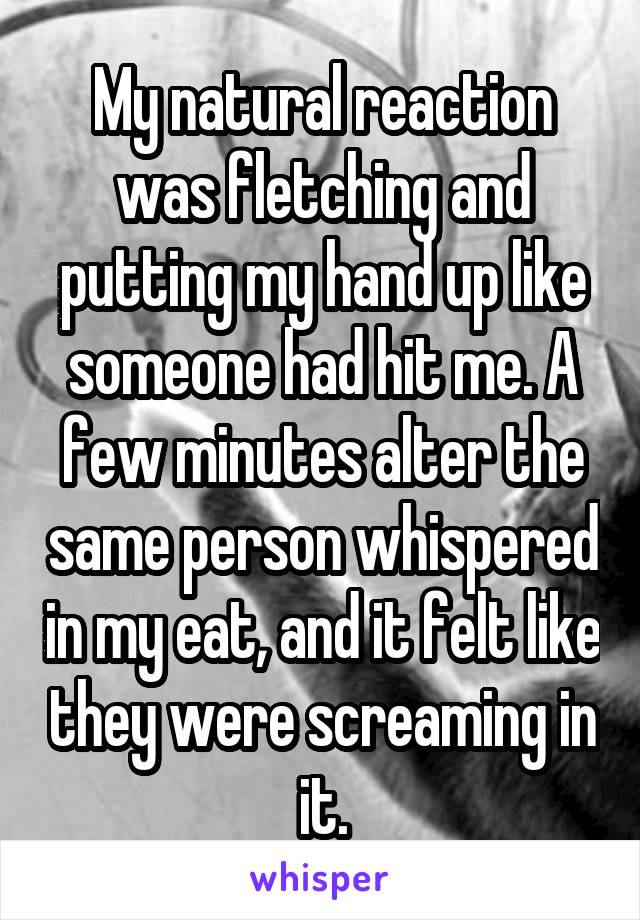 My natural reaction was fletching and putting my hand up like someone had hit me. A few minutes alter the same person whispered in my eat, and it felt like they were screaming in it.