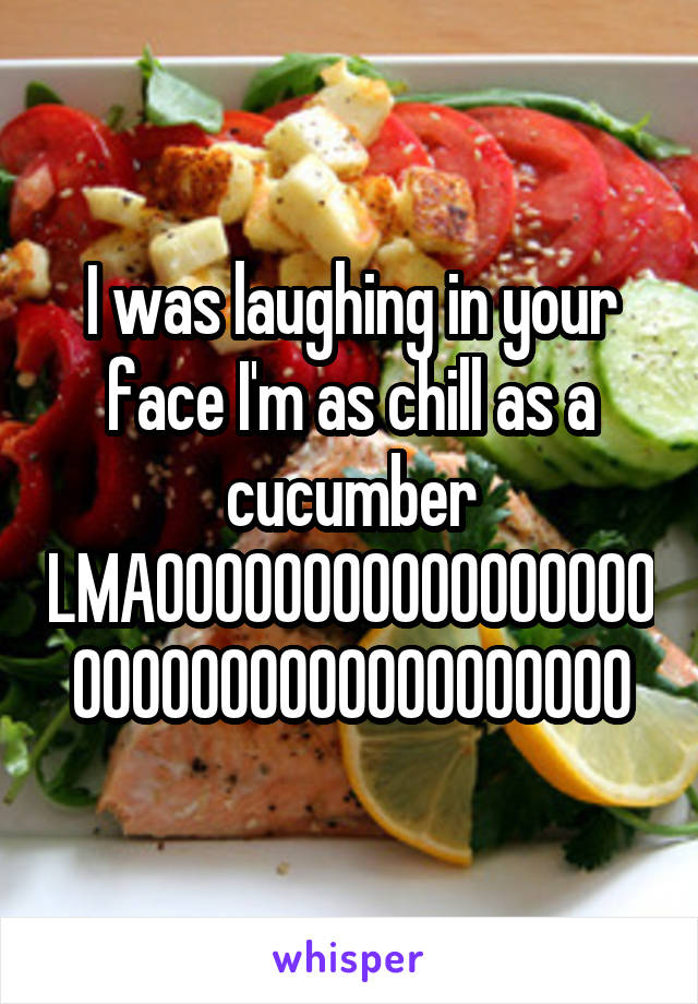 I was laughing in your face I'm as chill as a cucumber LMAOOOOOOOOOOOOOOOOOOOOOOOOOOOOOOOOOOOO