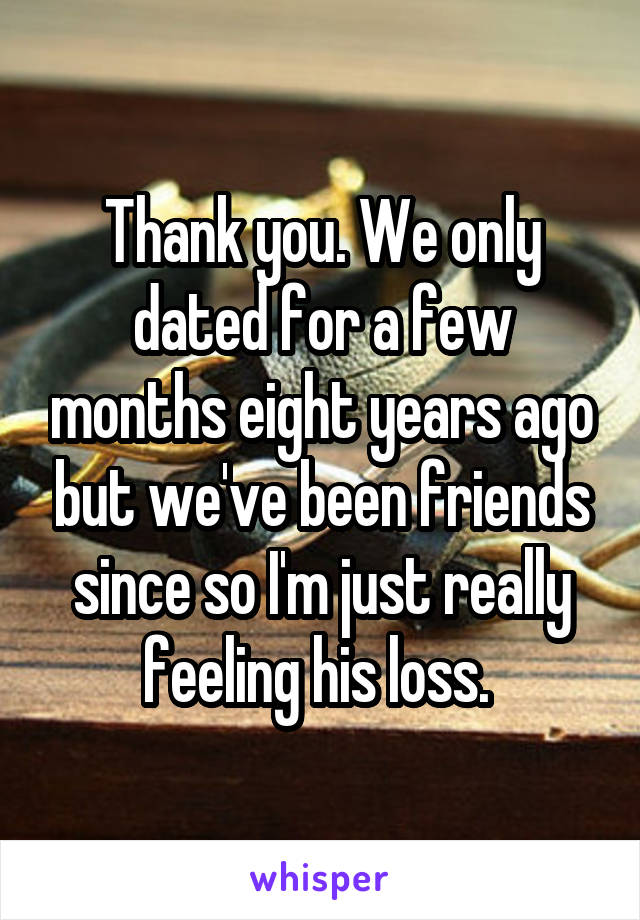 Thank you. We only dated for a few months eight years ago but we've been friends since so I'm just really feeling his loss. 