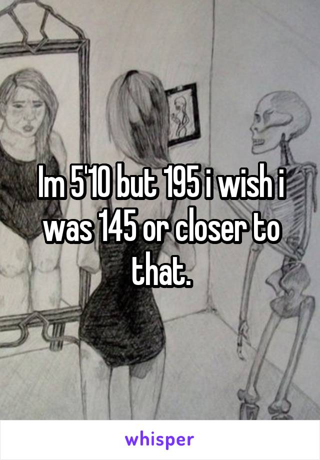 Im 5'10 but 195 i wish i was 145 or closer to that.