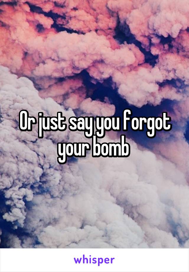 Or just say you forgot your bomb 