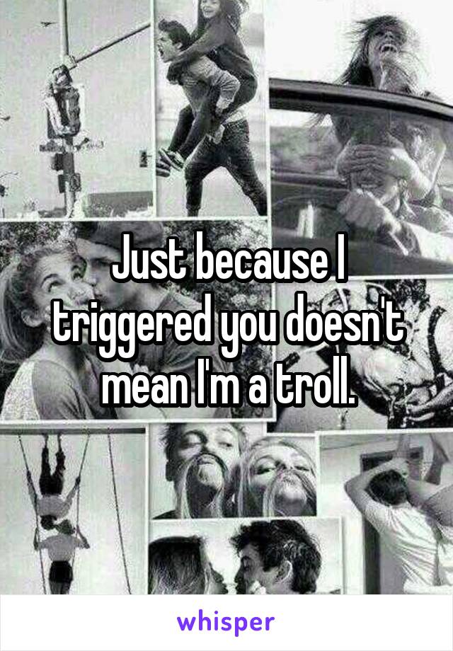 Just because I triggered you doesn't mean I'm a troll.