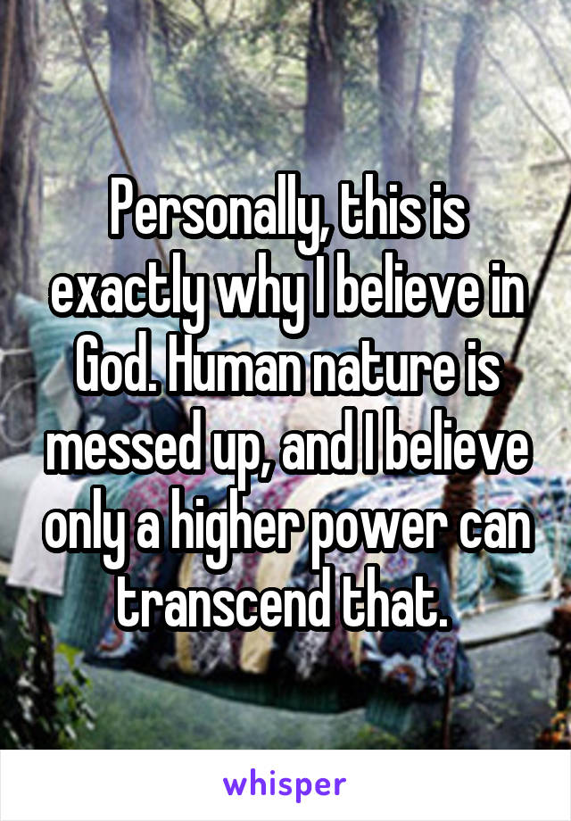 Personally, this is exactly why I believe in God. Human nature is messed up, and I believe only a higher power can transcend that. 