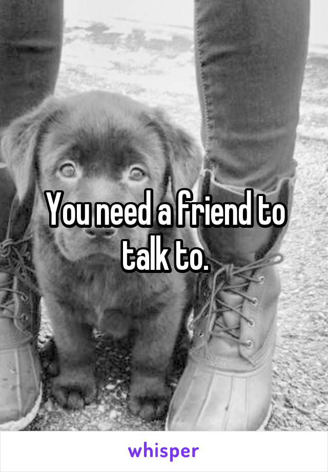 You need a friend to talk to.