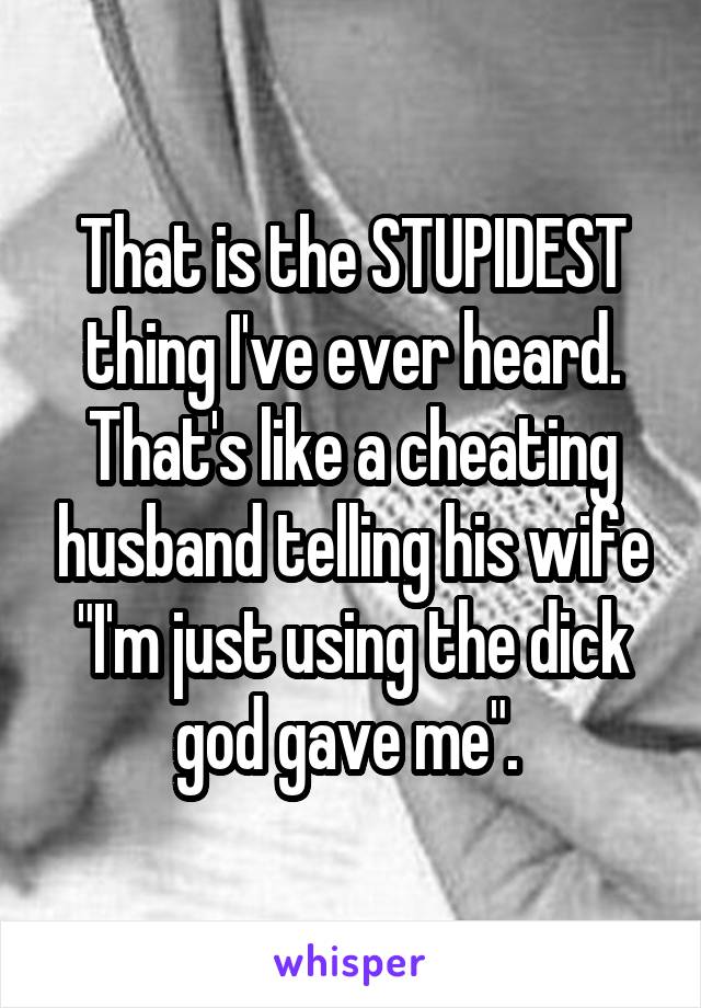 That is the STUPIDEST thing I've ever heard. That's like a cheating husband telling his wife "I'm just using the dick god gave me". 