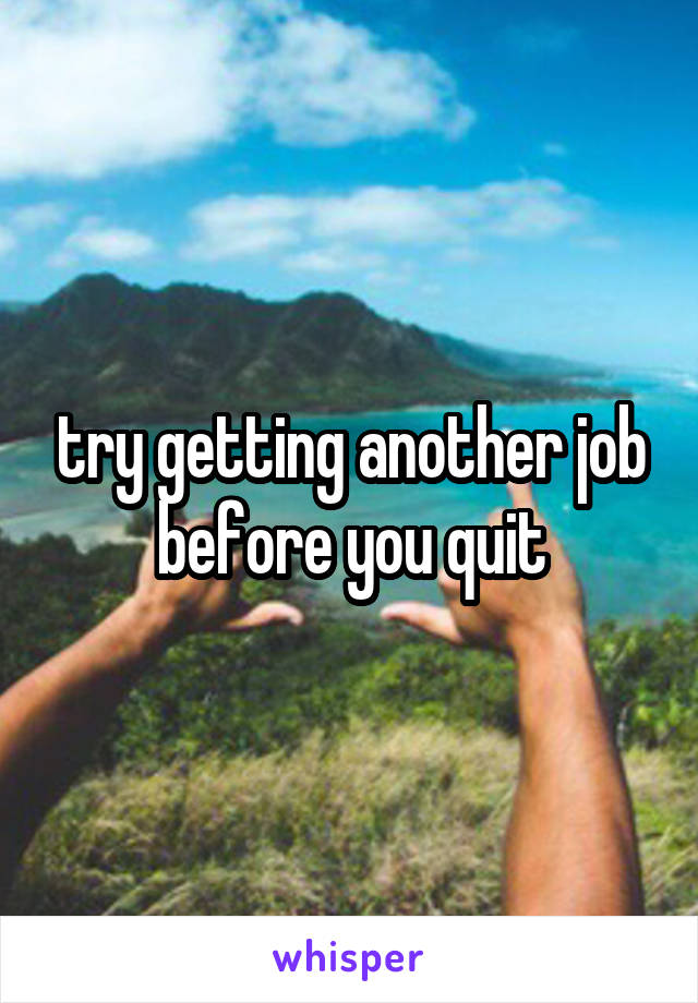 try getting another job before you quit