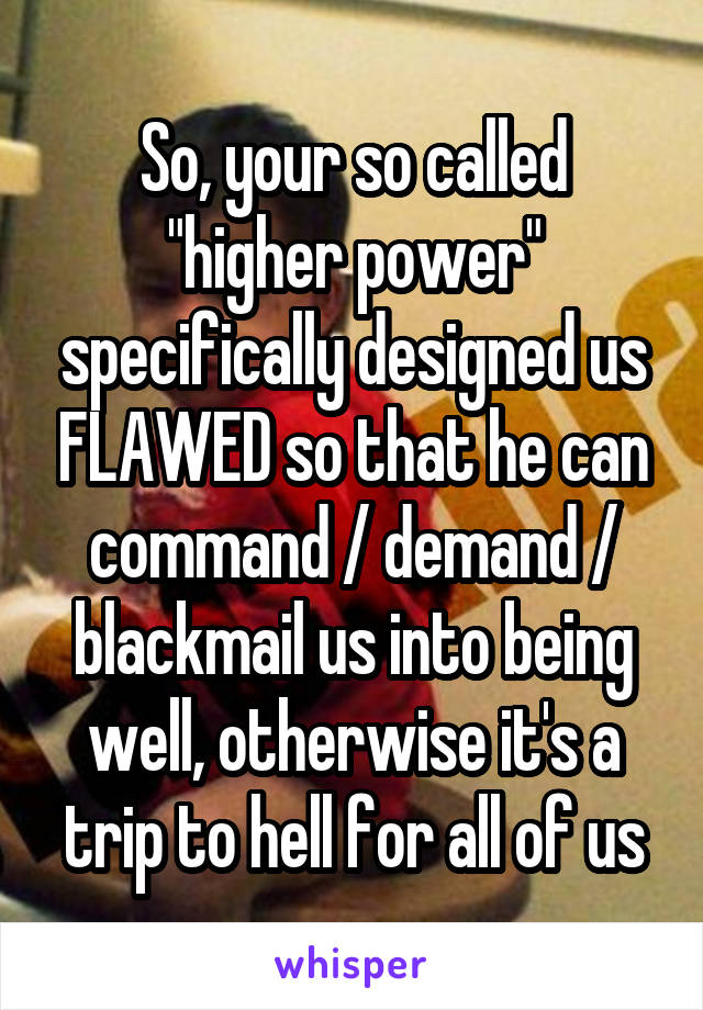 So, your so called "higher power" specifically designed us FLAWED so that he can command / demand / blackmail us into being well, otherwise it's a trip to hell for all of us