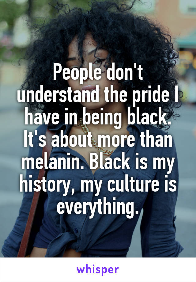People don't understand the pride I have in being black. It's about more than melanin. Black is my history, my culture is everything.