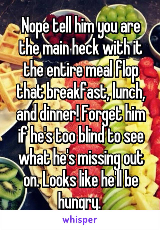 Nope tell him you are the main heck with it the entire meal flop that breakfast, lunch, and dinner! Forget him if he's too blind to see what he's missing out on. Looks like he'll be hungry. 