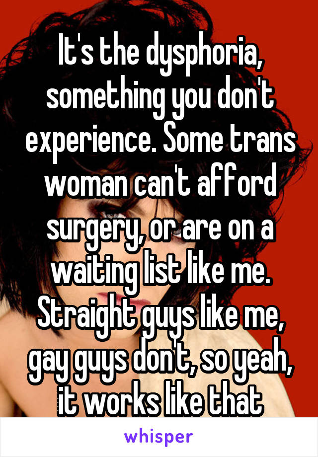 It's the dysphoria, something you don't experience. Some trans woman can't afford surgery, or are on a waiting list like me. Straight guys like me, gay guys don't, so yeah, it works like that