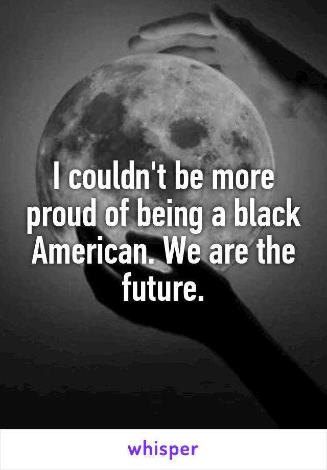 I couldn't be more proud of being a black American. We are the future.