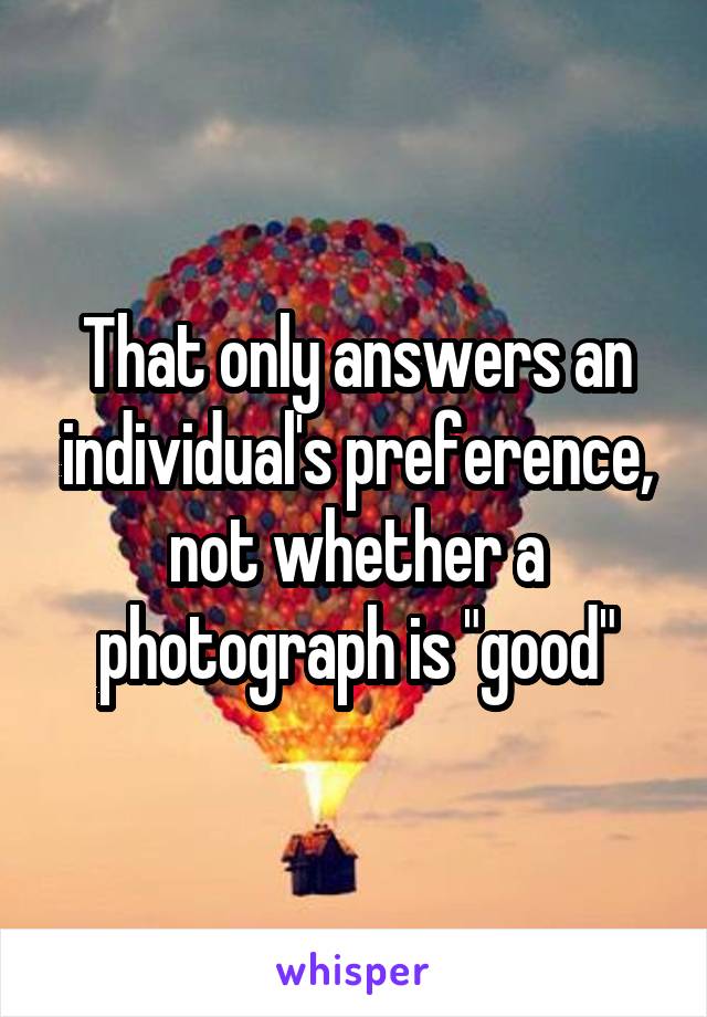 That only answers an individual's preference, not whether a photograph is "good"