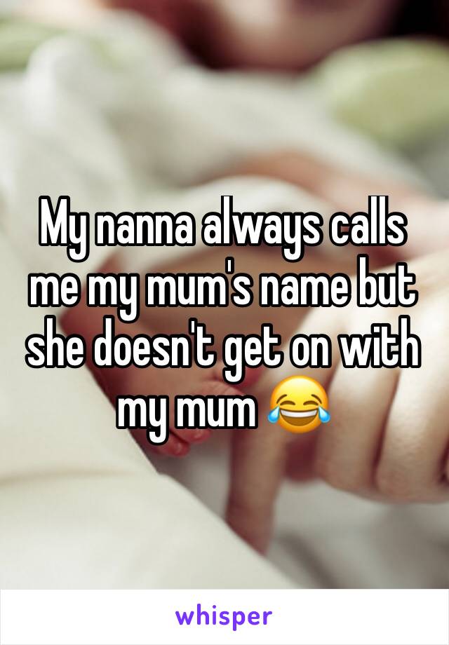 My nanna always calls me my mum's name but she doesn't get on with my mum 😂