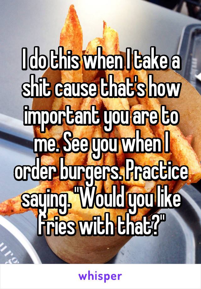 I do this when I take a shit cause that's how important you are to me. See you when I order burgers. Practice saying. "Would you like fries with that?"