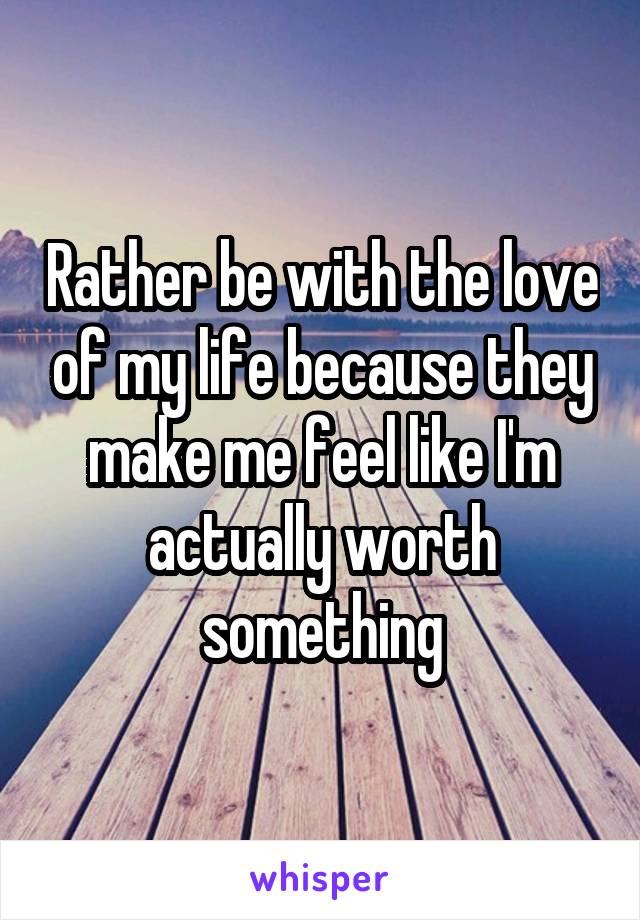 Rather be with the love of my life because they make me feel like I'm actually worth something