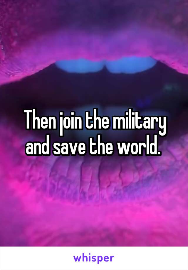 Then join the military and save the world. 