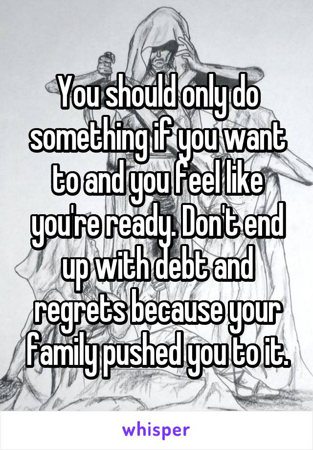 You should only do something if you want to and you feel like you're ready. Don't end up with debt and regrets because your family pushed you to it.