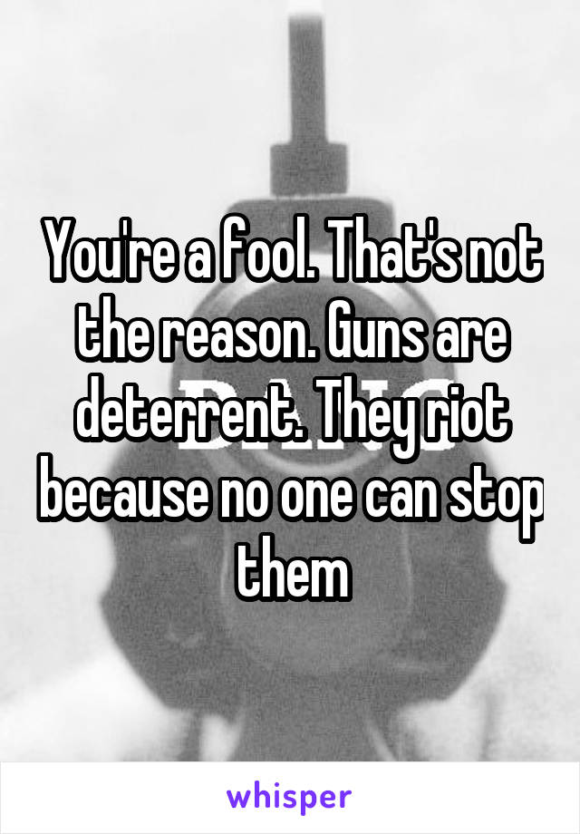 You're a fool. That's not the reason. Guns are deterrent. They riot because no one can stop them