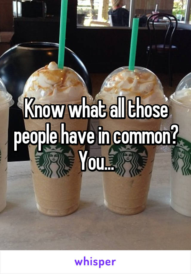 Know what all those people have in common? You...
