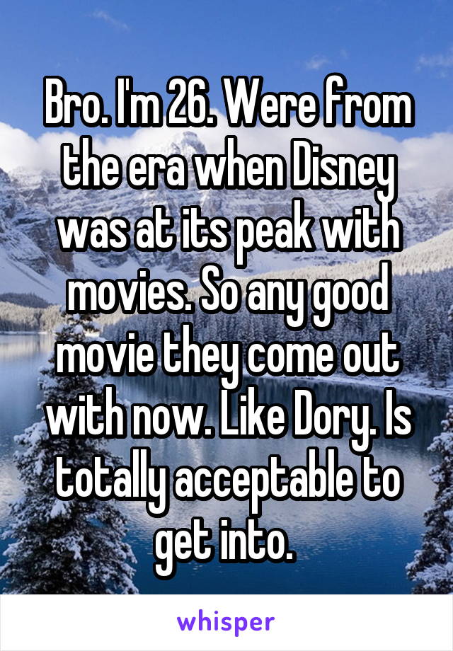 Bro. I'm 26. Were from the era when Disney was at its peak with movies. So any good movie they come out with now. Like Dory. Is totally acceptable to get into. 