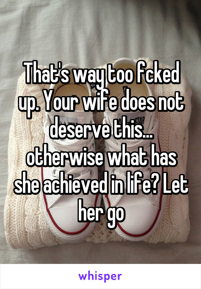 That's way too fcked up. Your wife does not deserve this... otherwise what has she achieved in life? Let her go