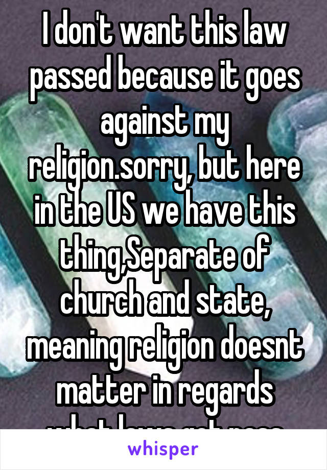 I don't want this law passed because it goes against my religion.sorry, but here in the US we have this thing,Separate of church and state, meaning religion doesnt matter in regards what laws get pass