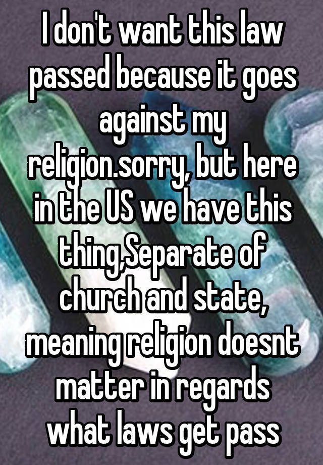 I don't want this law passed because it goes against my religion.sorry, but here in the US we have this thing,Separate of church and state, meaning religion doesnt matter in regards what laws get pass