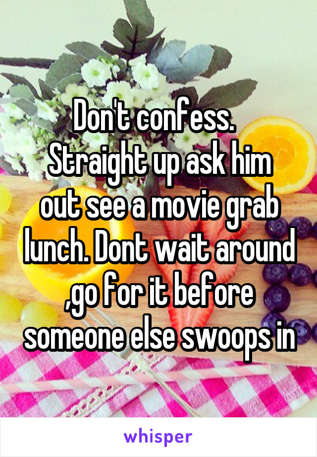 Don't confess.  
Straight up ask him out see a movie grab lunch. Dont wait around ,go for it before someone else swoops in