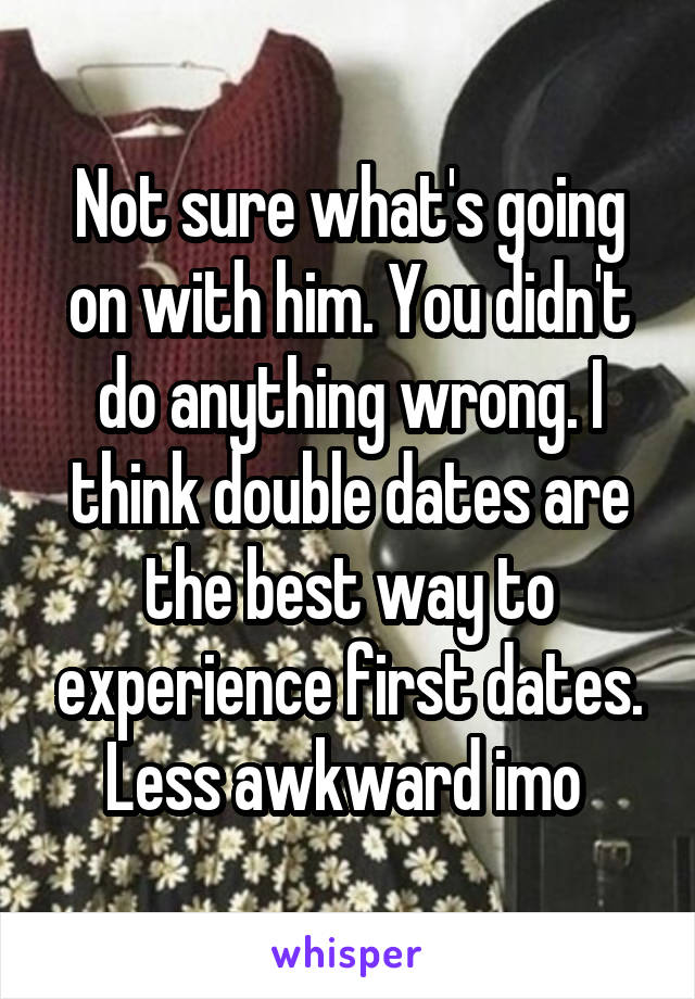 Not sure what's going on with him. You didn't do anything wrong. I think double dates are the best way to experience first dates. Less awkward imo 