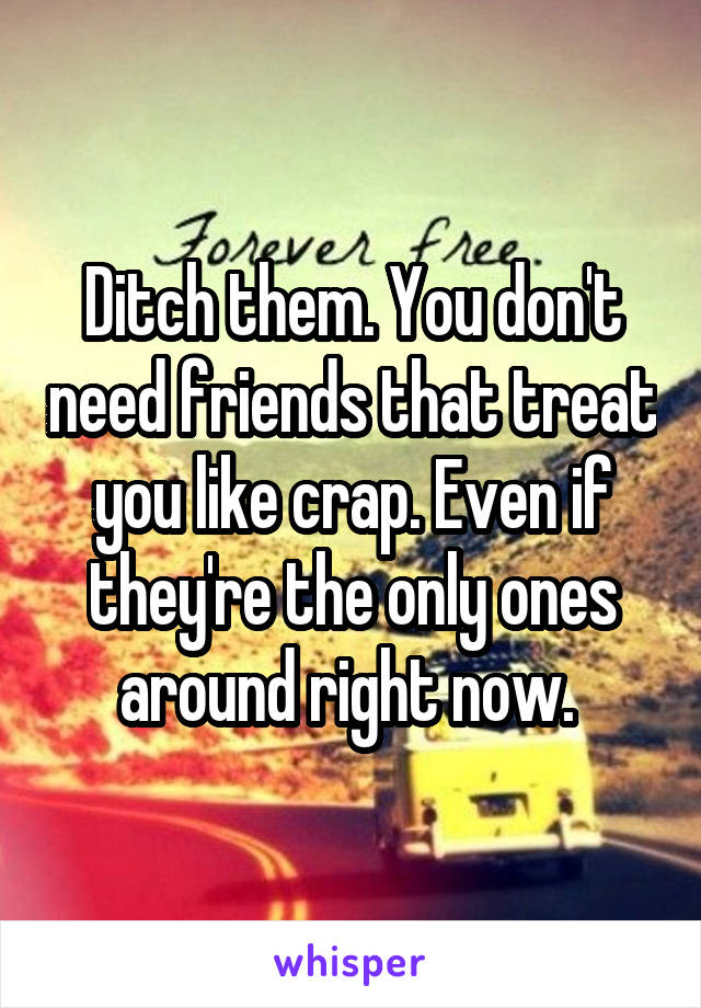 Ditch them. You don't need friends that treat you like crap. Even if they're the only ones around right now. 