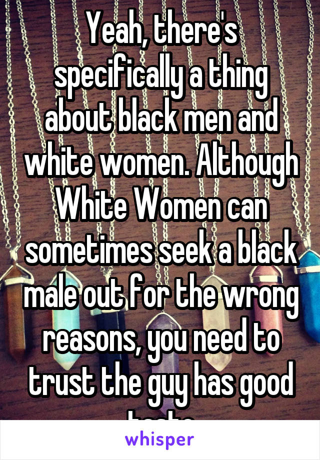 Yeah, there's specifically a thing about black men and white women. Although White Women can sometimes seek a black male out for the wrong reasons, you need to trust the guy has good taste