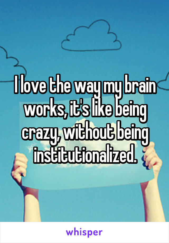 I love the way my brain works, it's like being crazy, without being institutionalized.