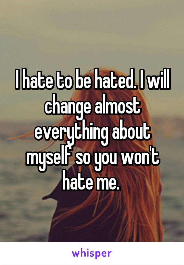 I hate to be hated. I will change almost everything about myself so you won't hate me. 