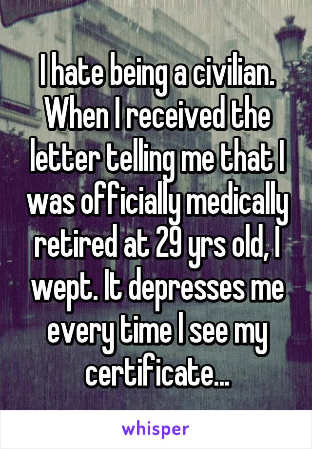 I hate being a civilian. When I received the letter telling me that I was officially medically retired at 29 yrs old, I wept. It depresses me every time I see my certificate...