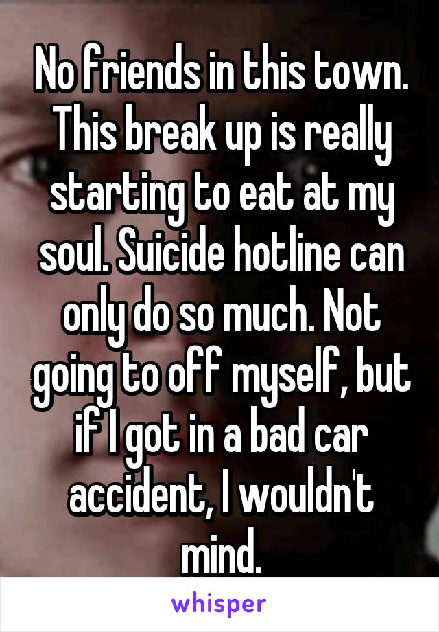 No friends in this town.
This break up is really starting to eat at my soul. Suicide hotline can only do so much. Not going to off myself, but if I got in a bad car accident, I wouldn't mind.
