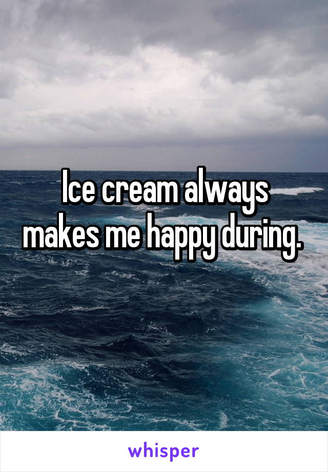 Ice cream always makes me happy during.  