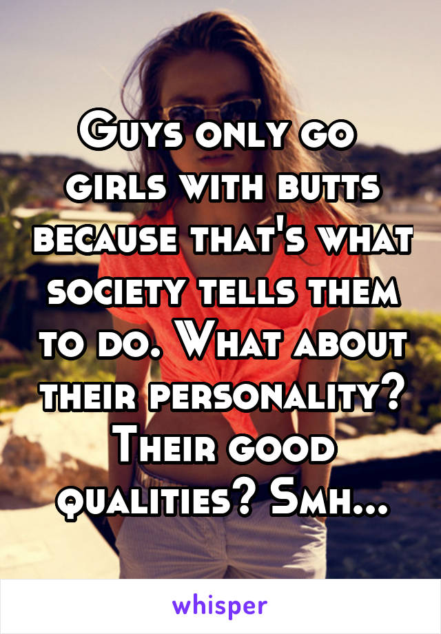 Guys only go  girls with butts because that's what society tells them to do. What about their personality? Their good qualities? Smh...