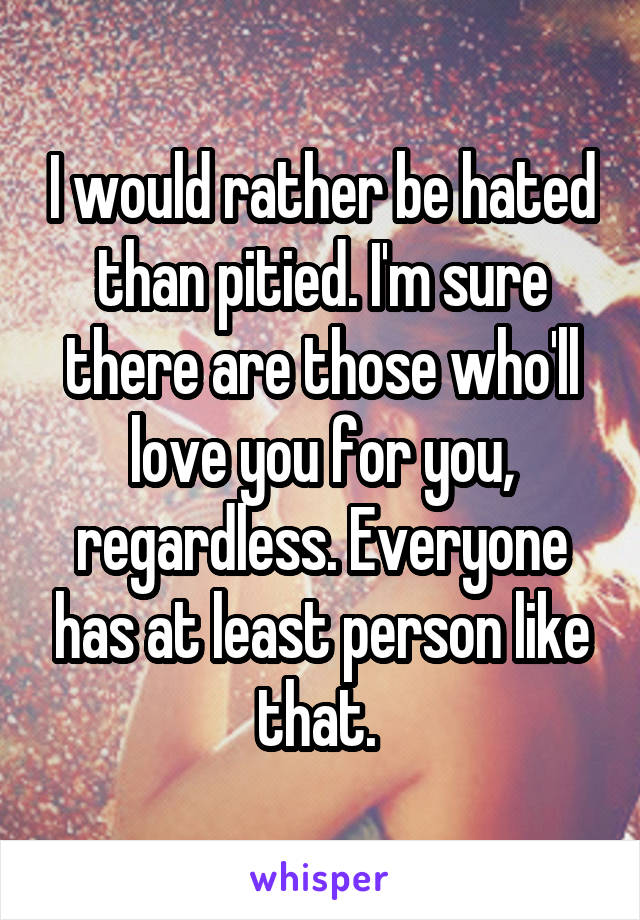 I would rather be hated than pitied. I'm sure there are those who'll love you for you, regardless. Everyone has at least person like that. 