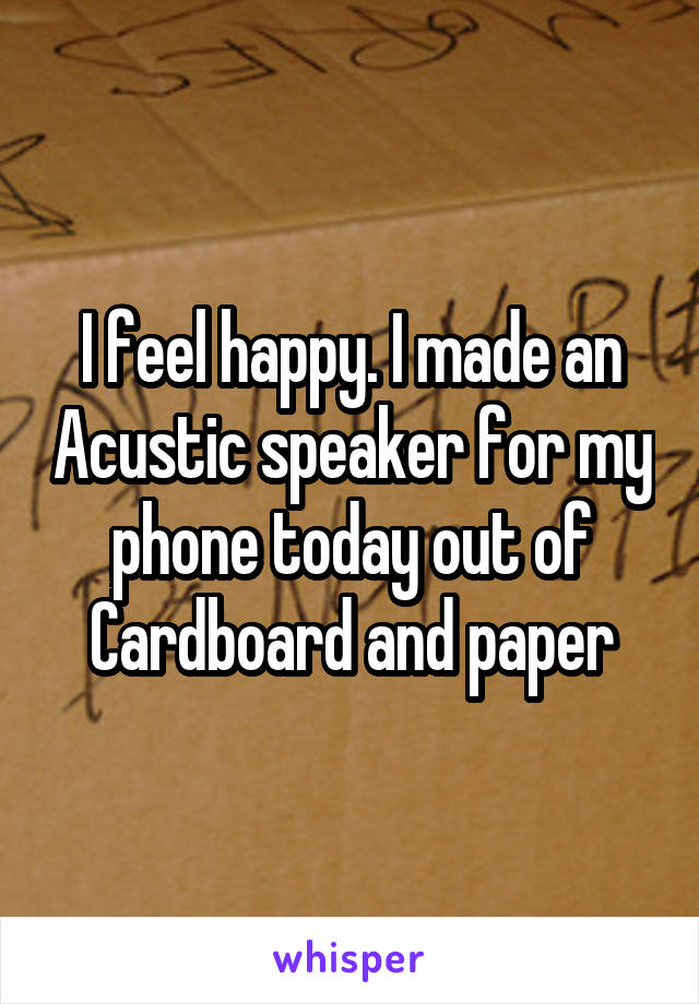 I feel happy. I made an Acustic speaker for my phone today out of Cardboard and paper
