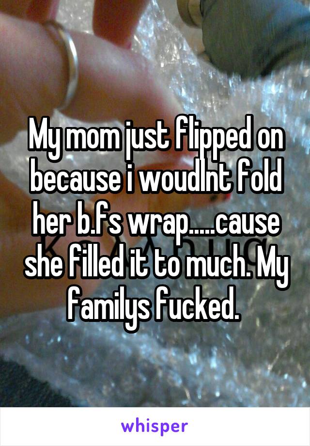 My mom just flipped on because i woudlnt fold her b.fs wrap.....cause she filled it to much. My familys fucked. 