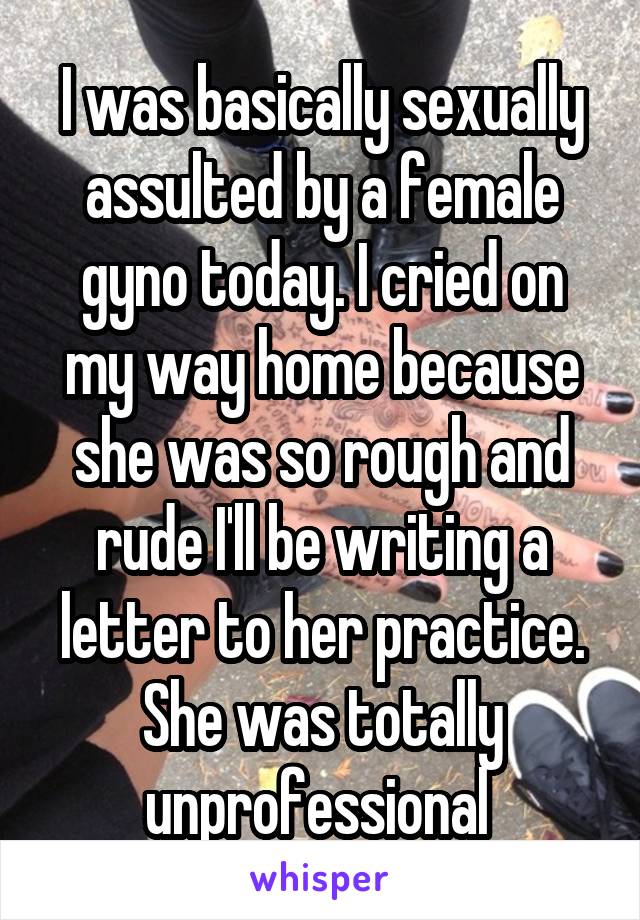 I was basically sexually assulted by a female gyno today. I cried on my way home because she was so rough and rude I'll be writing a letter to her practice. She was totally unprofessional 