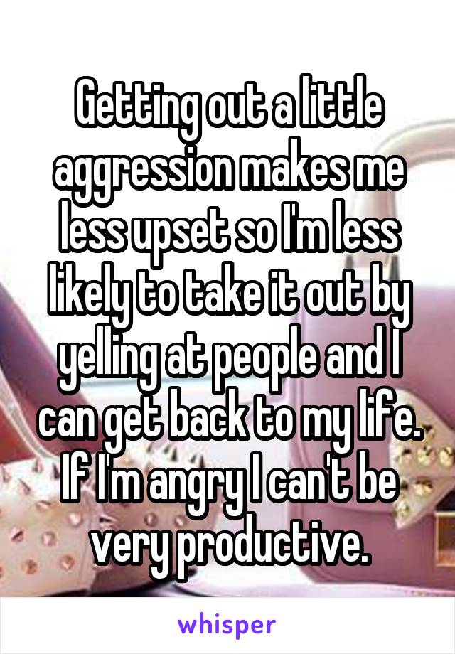 Getting out a little aggression makes me less upset so I'm less likely to take it out by yelling at people and I can get back to my life. If I'm angry I can't be very productive.